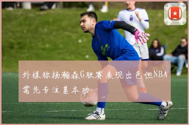 外媒称杨瀚森G联赛表现出色但NBA需先专注基本功