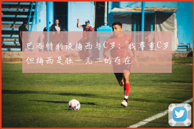 巴洛特利谈梅西与C罗：我尊重C罗但梅西是独一无二的存在