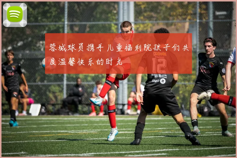 蓉城球员携手儿童福利院孩子们共度温馨快乐的时光