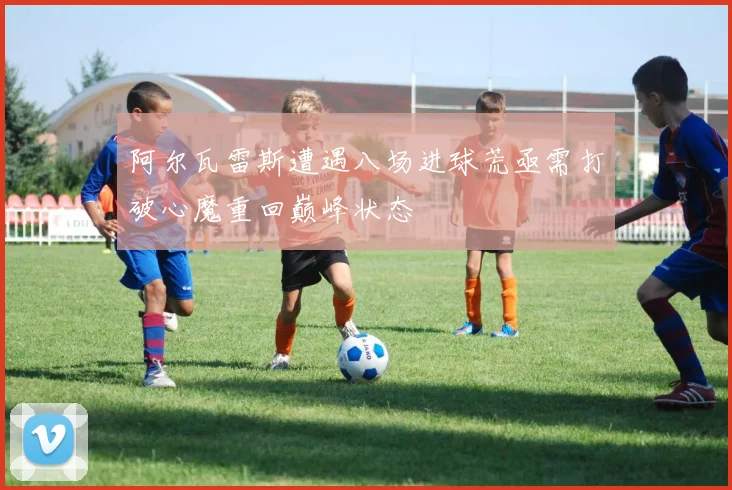 阿尔瓦雷斯遭遇八场进球荒亟需打破心魔重回巅峰状态