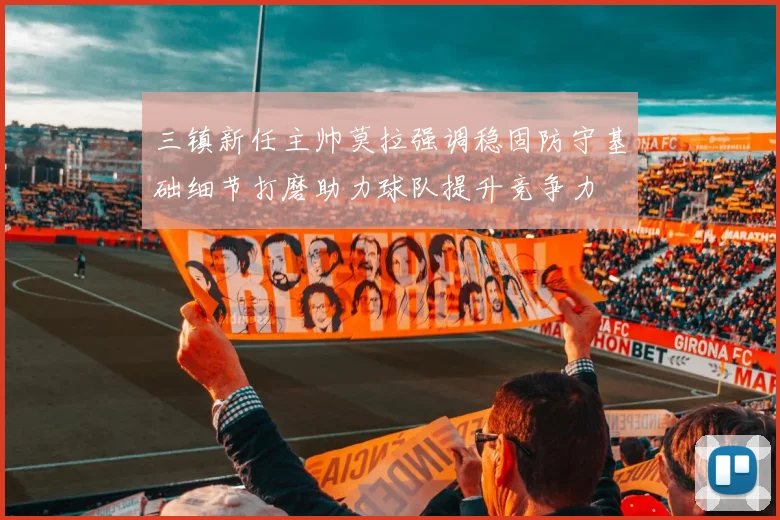 三镇新任主帅莫拉强调稳固防守基础细节打磨助力球队提升竞争力