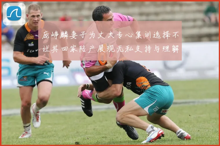 庞峥麟妻子为丈夫专心集训选择不让其回家陪产展现无私支持与理解