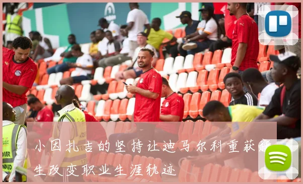 小因扎吉的坚持让迪马尔科重获新生改变职业生涯轨迹