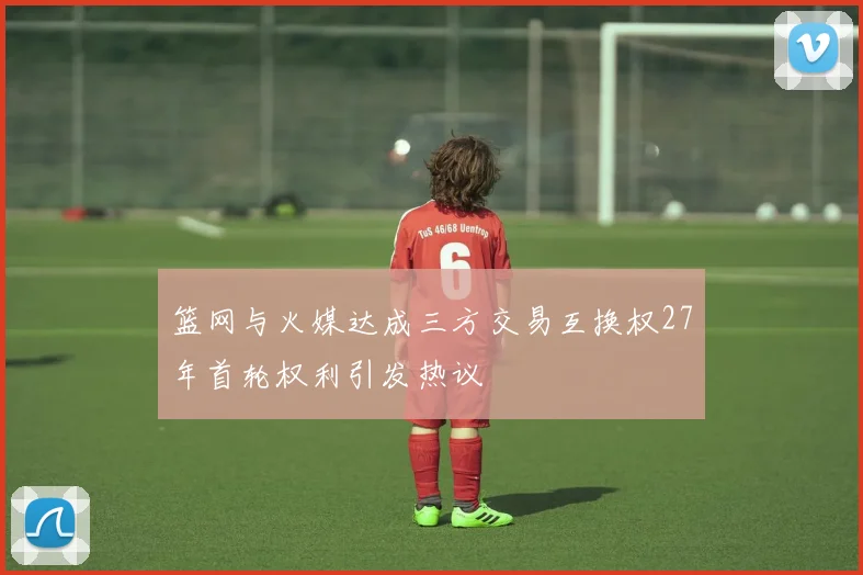 篮网与火媒达成三方交易互换权27年首轮权利引发热议