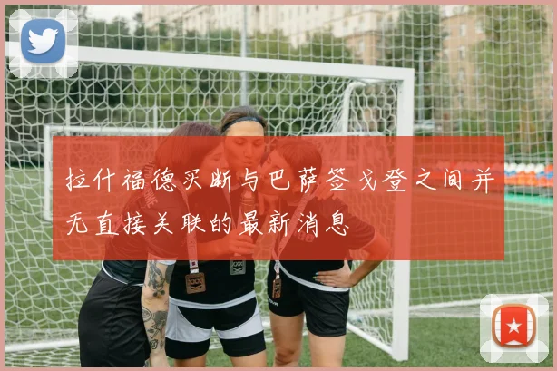 拉什福德买断与巴萨签戈登之间并无直接关联的最新消息