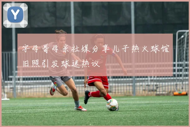 字母哥母亲社媒分享儿子热火球馆旧照引发球迷热议