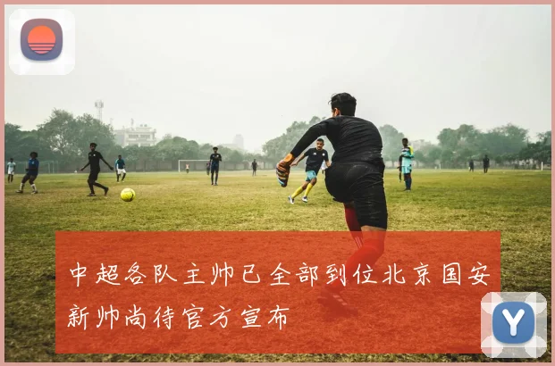 中超各队主帅已全部到位北京国安新帅尚待官方宣布