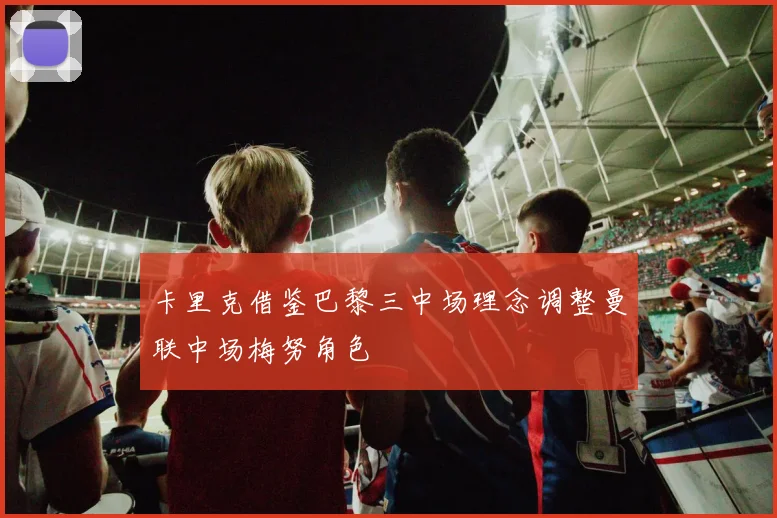 卡里克借鉴巴黎三中场理念调整曼联中场梅努角色