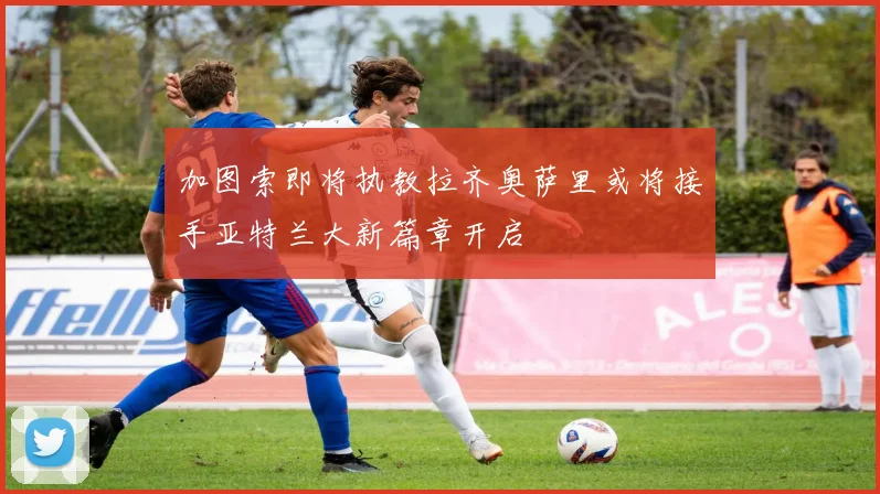 加图索即将执教拉齐奥萨里或将接手亚特兰大新篇章开启