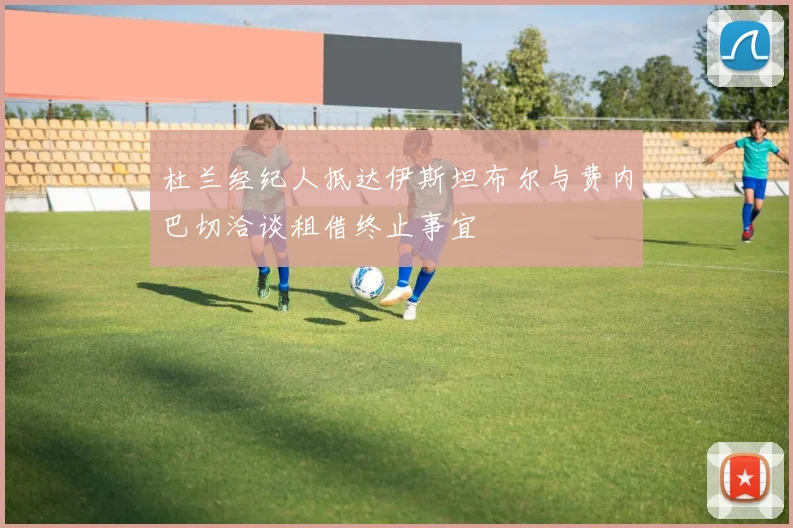 杜兰经纪人抵达伊斯坦布尔与费内巴切洽谈租借终止事宜