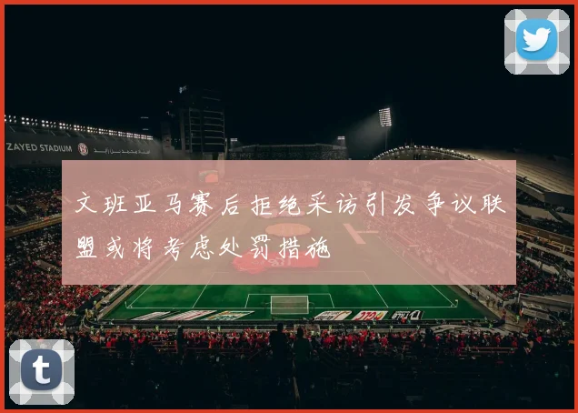 文班亚马赛后拒绝采访引发争议联盟或将考虑处罚措施