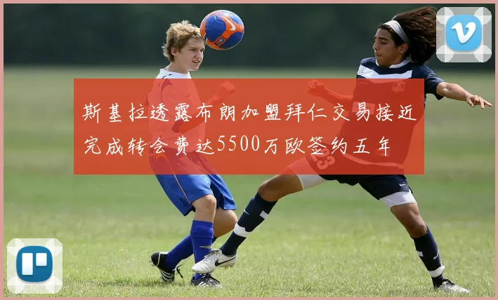 斯基拉透露布朗加盟拜仁交易接近完成转会费达5500万欧签约五年