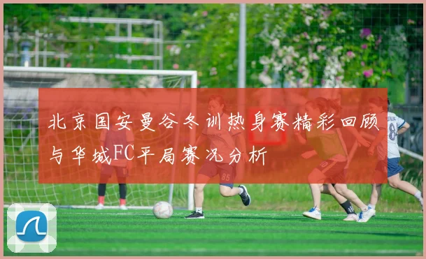 北京国安曼谷冬训热身赛精彩回顾与华城FC平局赛况分析
